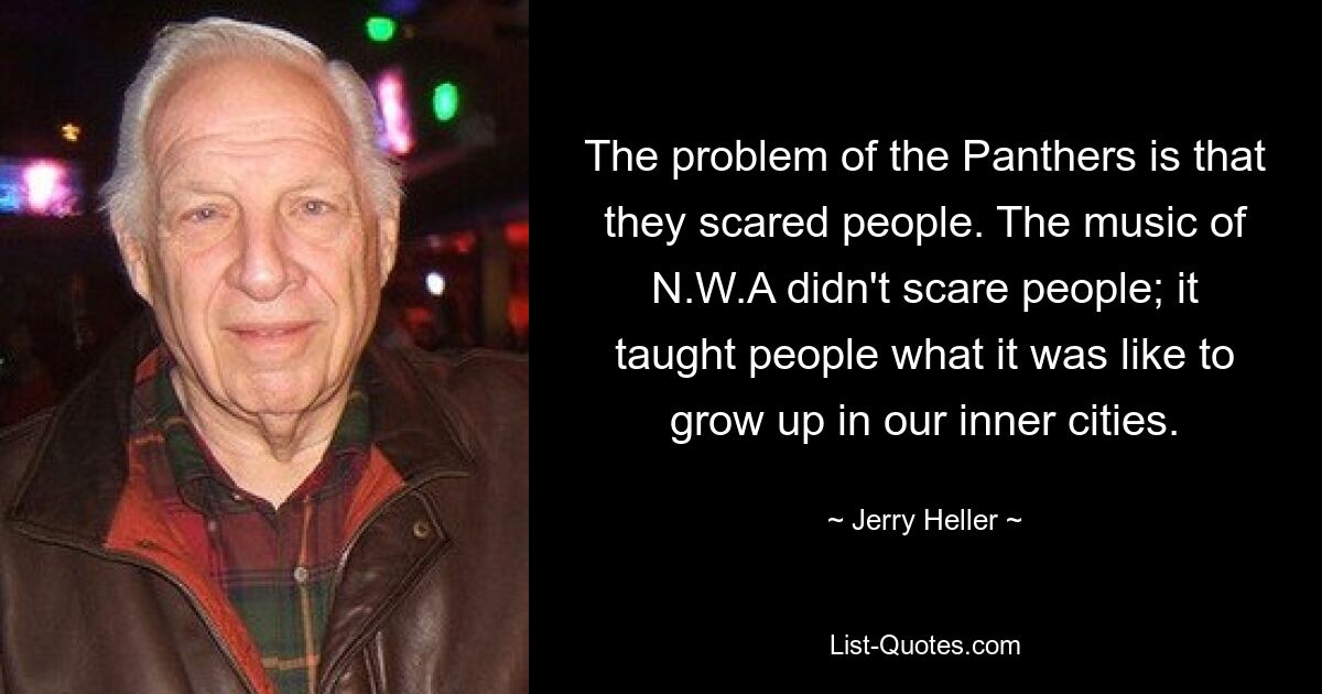 The problem of the Panthers is that they scared people. The music of N.W.A didn't scare people; it taught people what it was like to grow up in our inner cities. — © Jerry Heller