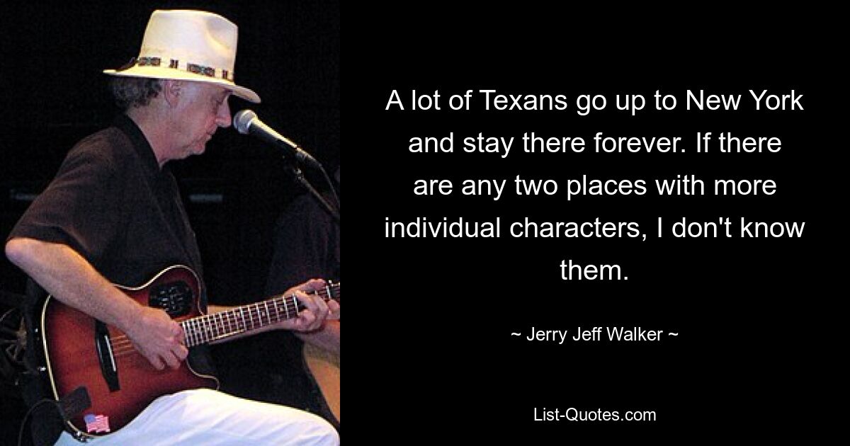 A lot of Texans go up to New York and stay there forever. If there are any two places with more individual characters, I don't know them. — © Jerry Jeff Walker