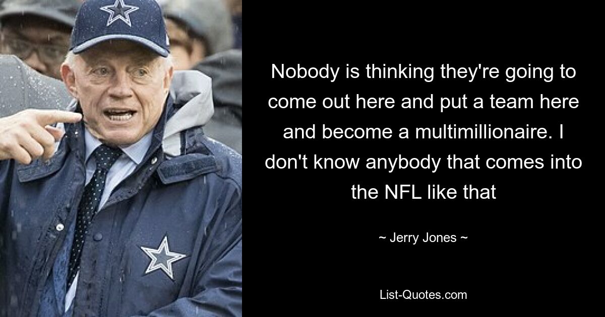 Nobody is thinking they're going to come out here and put a team here and become a multimillionaire. I don't know anybody that comes into the NFL like that — © Jerry Jones