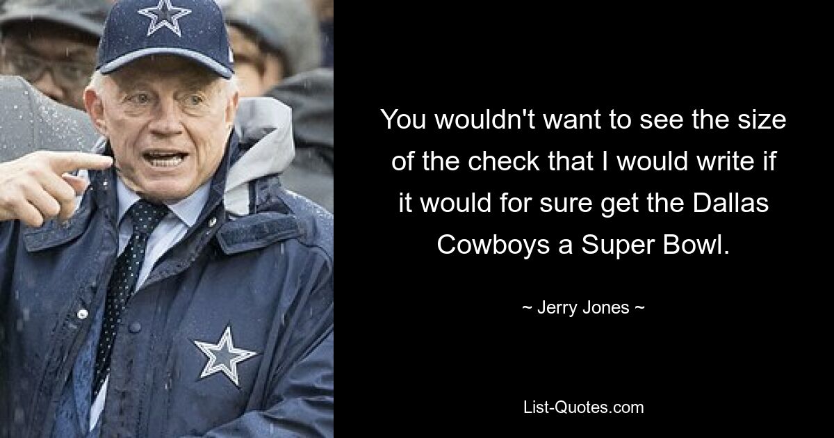 You wouldn't want to see the size of the check that I would write if it would for sure get the Dallas Cowboys a Super Bowl. — © Jerry Jones