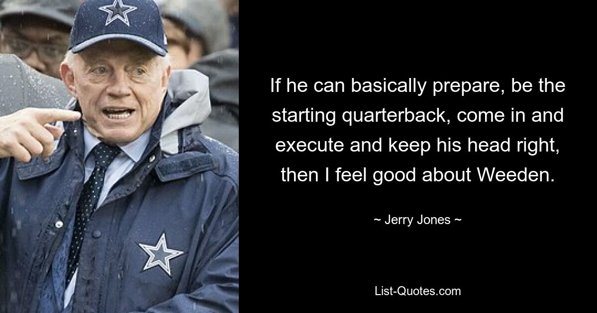 If he can basically prepare, be the starting quarterback, come in and execute and keep his head right, then I feel good about Weeden. — © Jerry Jones