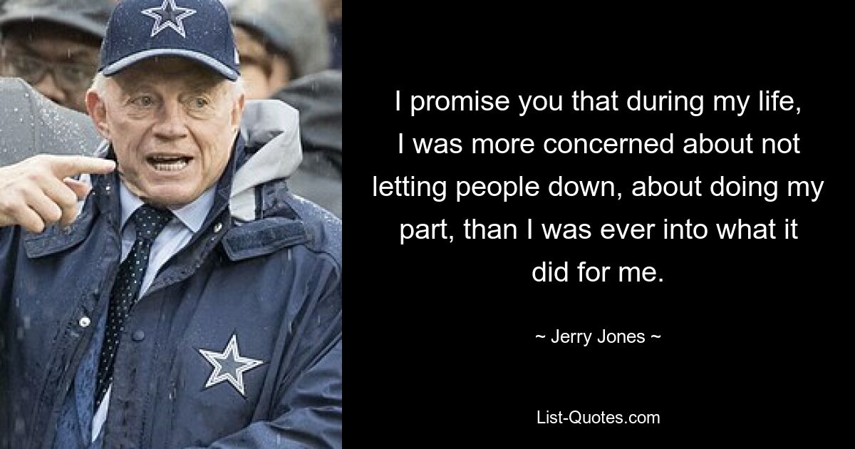 I promise you that during my life, I was more concerned about not letting people down, about doing my part, than I was ever into what it did for me. — © Jerry Jones