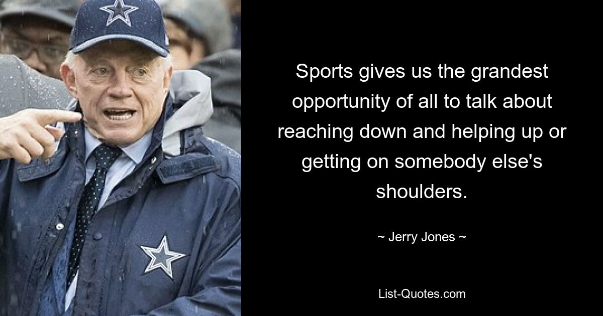 Sports gives us the grandest opportunity of all to talk about reaching down and helping up or getting on somebody else's shoulders. — © Jerry Jones