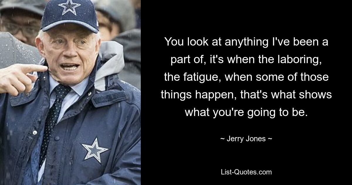 You look at anything I've been a part of, it's when the laboring, the fatigue, when some of those things happen, that's what shows what you're going to be. — © Jerry Jones