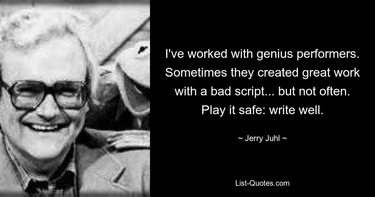 I've worked with genius performers. Sometimes they created great work with a bad script... but not often. Play it safe: write well. — © Jerry Juhl