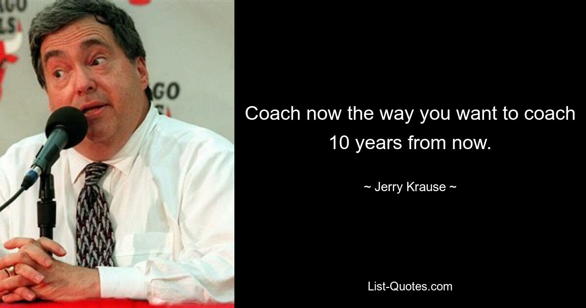 Coach now the way you want to coach 10 years from now. — © Jerry Krause