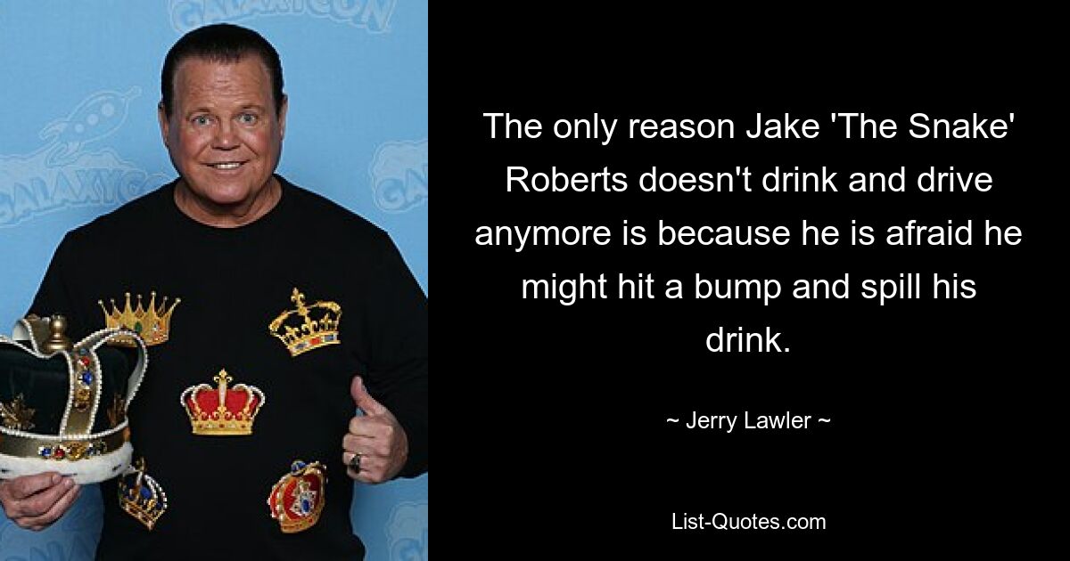 The only reason Jake 'The Snake' Roberts doesn't drink and drive anymore is because he is afraid he might hit a bump and spill his drink. — © Jerry Lawler