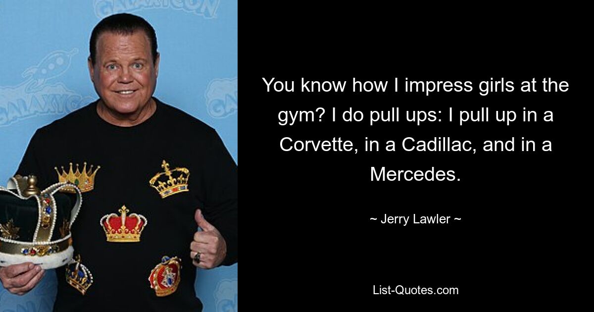 You know how I impress girls at the gym? I do pull ups: I pull up in a Corvette, in a Cadillac, and in a Mercedes. — © Jerry Lawler