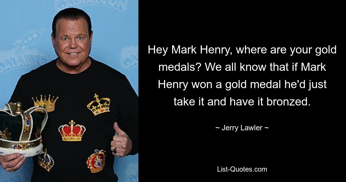 Hey Mark Henry, where are your gold medals? We all know that if Mark Henry won a gold medal he'd just take it and have it bronzed. — © Jerry Lawler