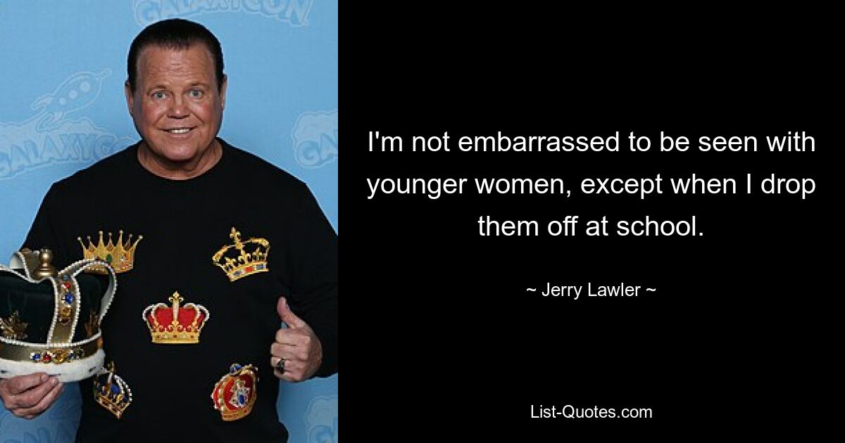 I'm not embarrassed to be seen with younger women, except when I drop them off at school. — © Jerry Lawler