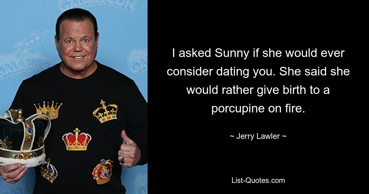 I asked Sunny if she would ever consider dating you. She said she would rather give birth to a porcupine on fire. — © Jerry Lawler