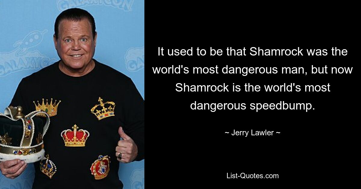 It used to be that Shamrock was the world's most dangerous man, but now Shamrock is the world's most dangerous speedbump. — © Jerry Lawler