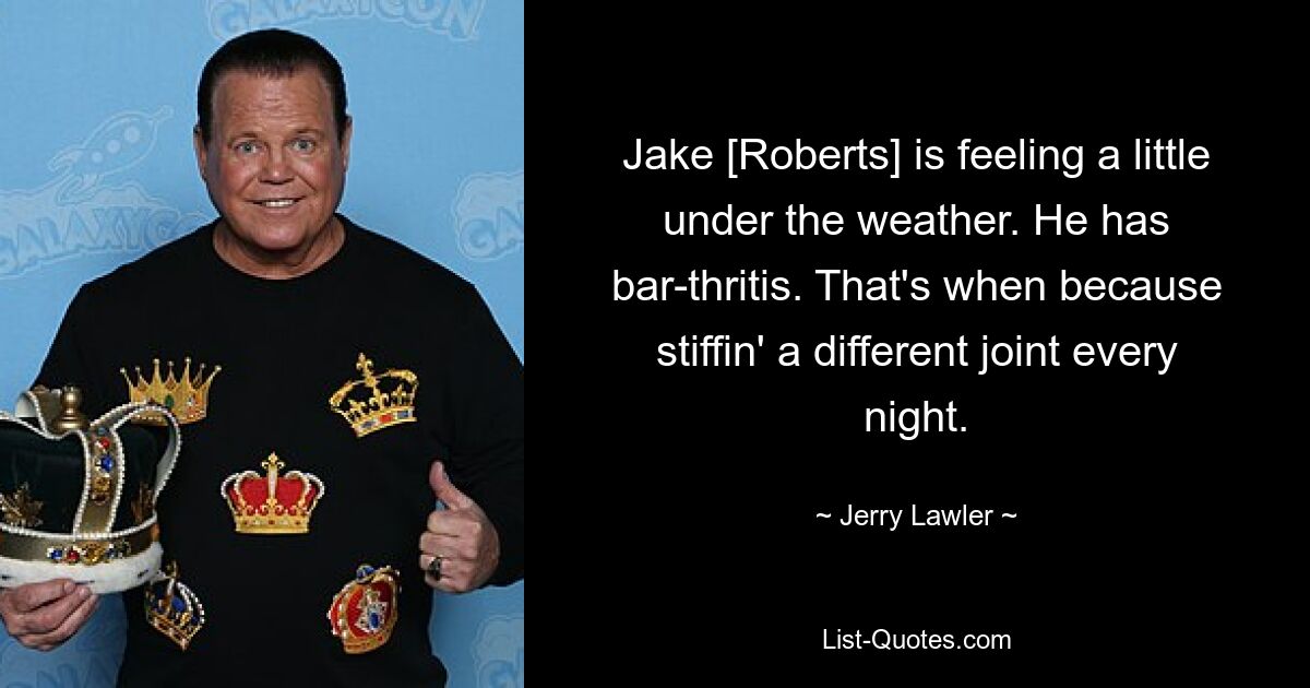 Jake [Roberts] is feeling a little under the weather. He has bar-thritis. That's when because stiffin' a different joint every night. — © Jerry Lawler