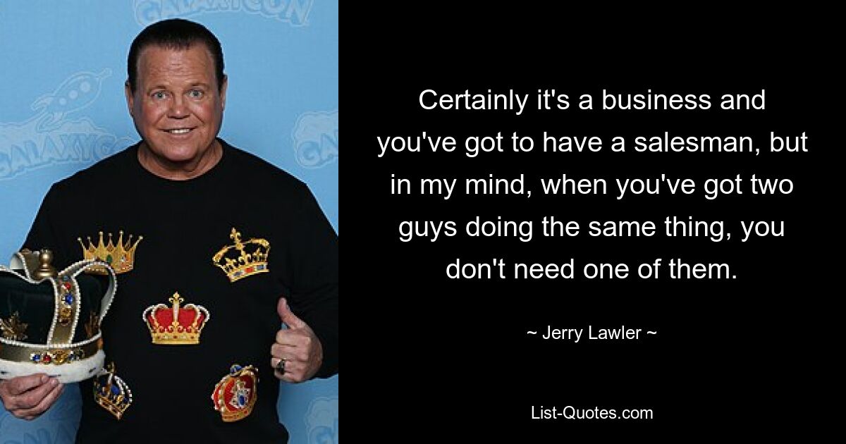 Certainly it's a business and you've got to have a salesman, but in my mind, when you've got two guys doing the same thing, you don't need one of them. — © Jerry Lawler