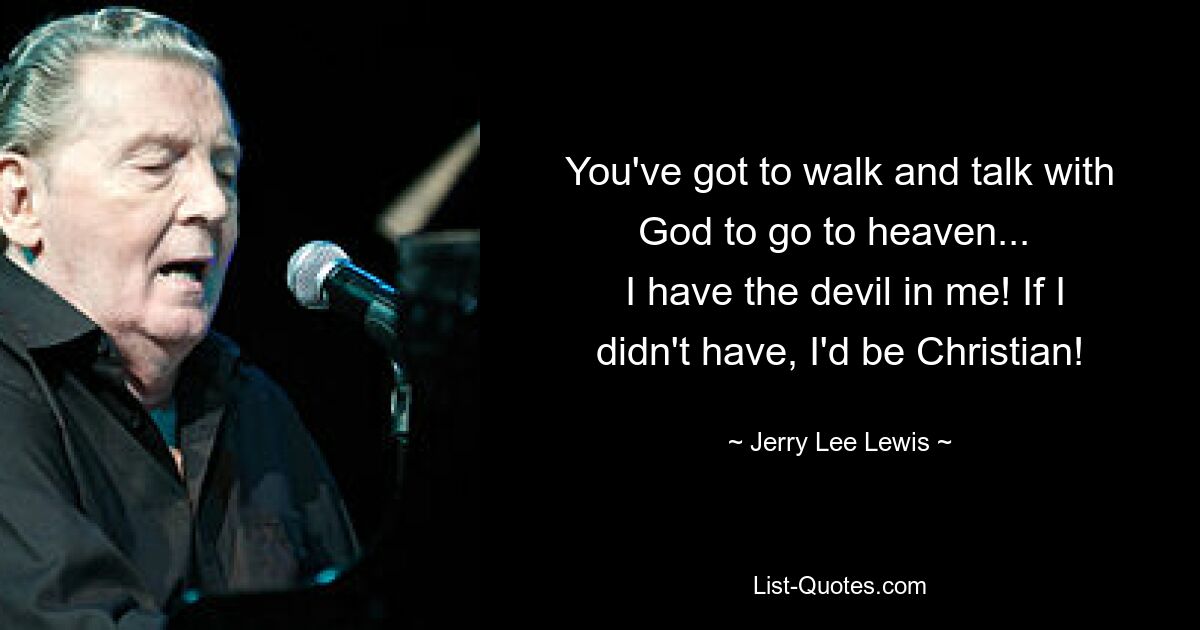 You've got to walk and talk with God to go to heaven... 
 I have the devil in me! If I didn't have, I'd be Christian! — © Jerry Lee Lewis