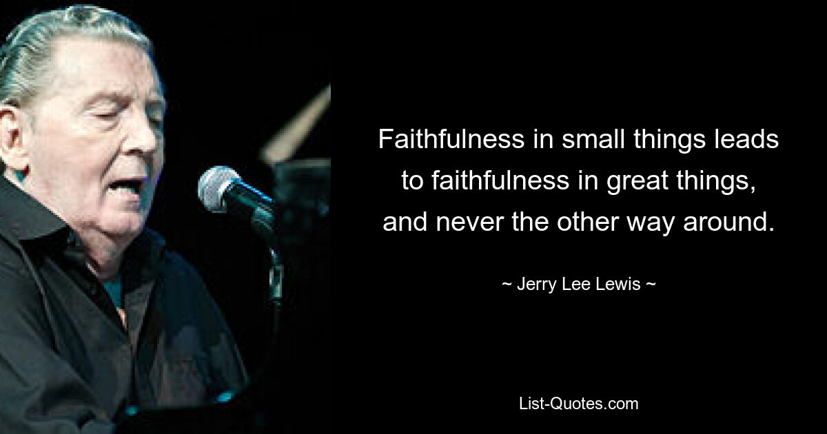 Faithfulness in small things leads to faithfulness in great things, and never the other way around. — © Jerry Lee Lewis