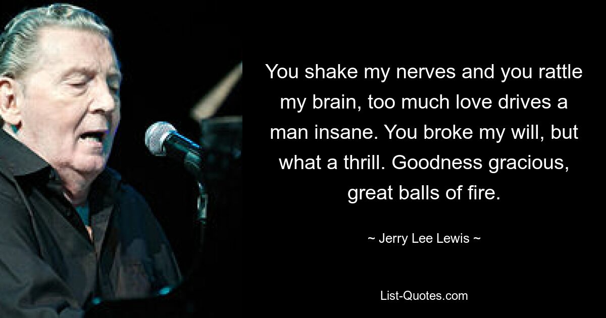 You shake my nerves and you rattle my brain, too much love drives a man insane. You broke my will, but what a thrill. Goodness gracious, great balls of fire. — © Jerry Lee Lewis