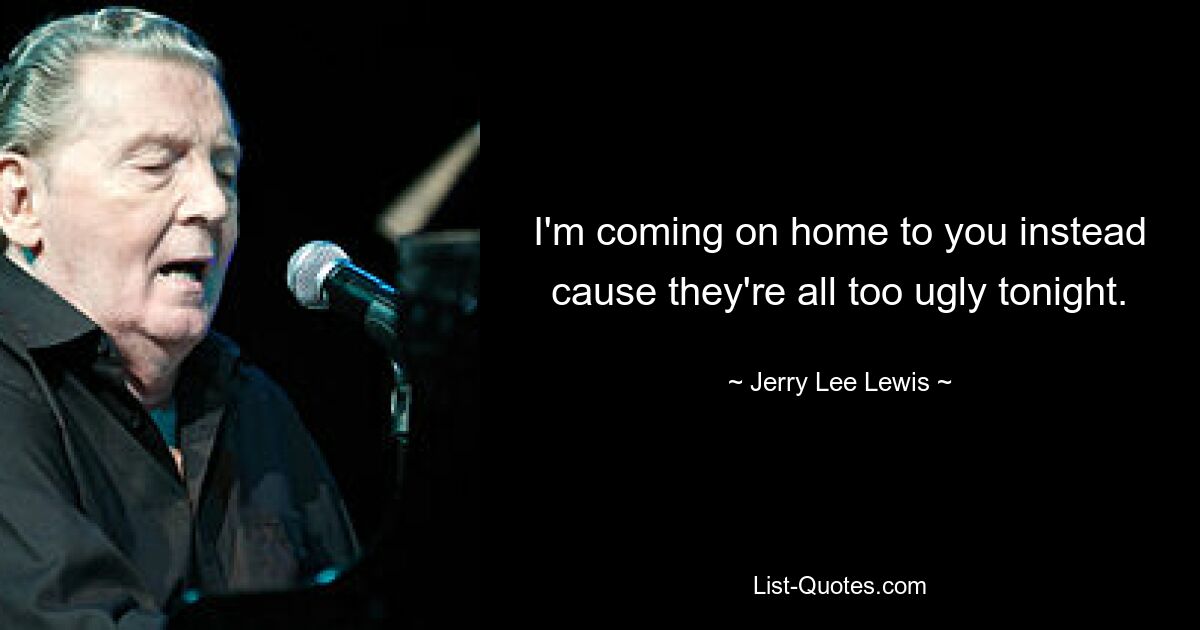 I'm coming on home to you instead cause they're all too ugly tonight. — © Jerry Lee Lewis