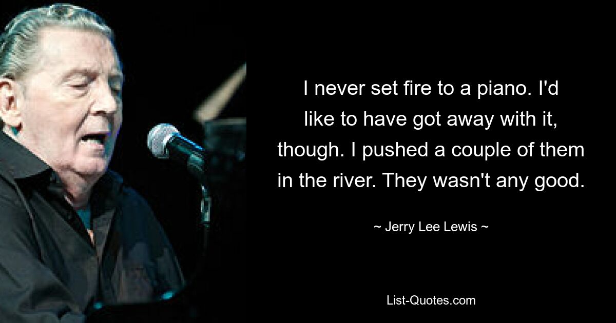 I never set fire to a piano. I'd like to have got away with it, though. I pushed a couple of them in the river. They wasn't any good. — © Jerry Lee Lewis