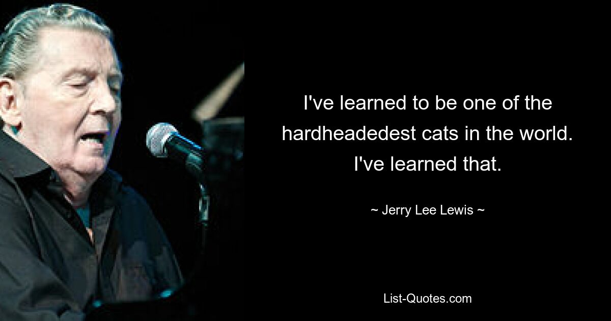 I've learned to be one of the hardheadedest cats in the world. I've learned that. — © Jerry Lee Lewis