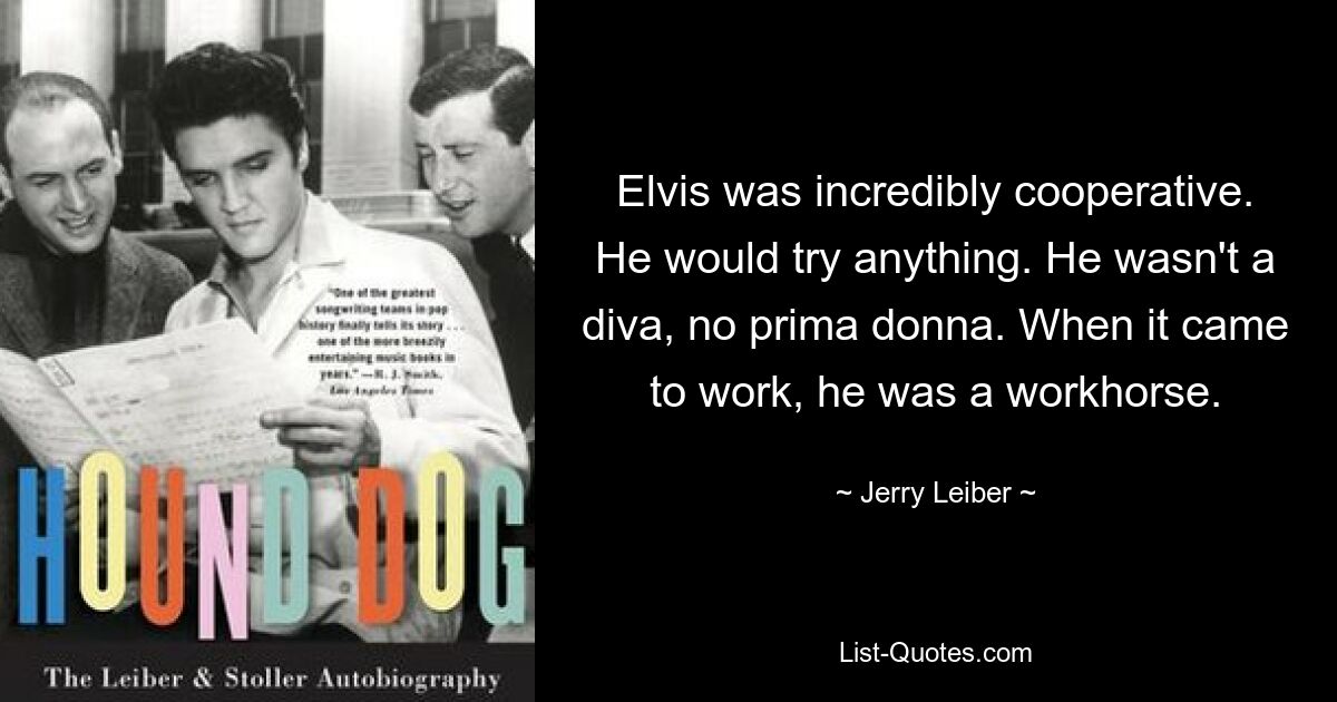 Elvis was incredibly cooperative. He would try anything. He wasn't a diva, no prima donna. When it came to work, he was a workhorse. — © Jerry Leiber