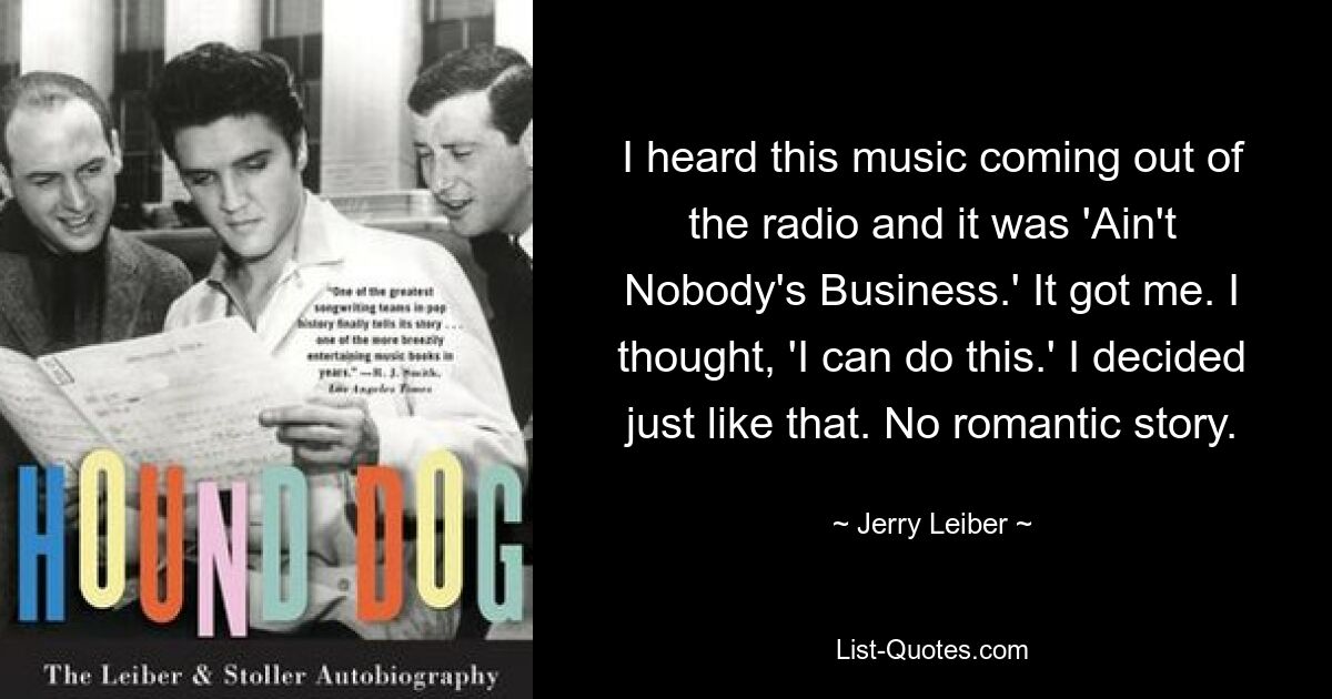 I heard this music coming out of the radio and it was 'Ain't Nobody's Business.' It got me. I thought, 'I can do this.' I decided just like that. No romantic story. — © Jerry Leiber