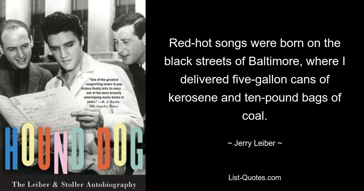 Red-hot songs were born on the black streets of Baltimore, where I delivered five-gallon cans of kerosene and ten-pound bags of coal. — © Jerry Leiber