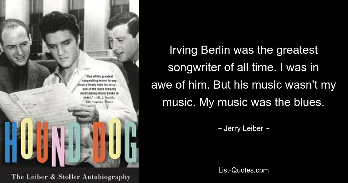 Irving Berlin was the greatest songwriter of all time. I was in awe of him. But his music wasn't my music. My music was the blues. — © Jerry Leiber