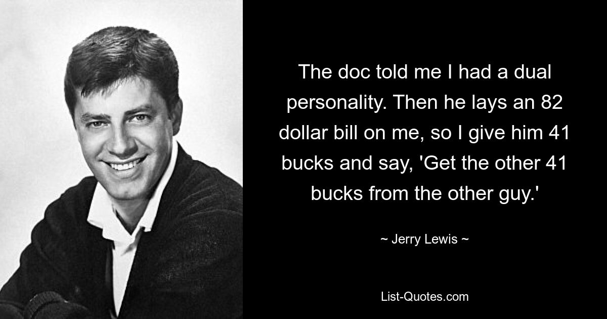 The doc told me I had a dual personality. Then he lays an 82 dollar bill on me, so I give him 41 bucks and say, 'Get the other 41 bucks from the other guy.' — © Jerry Lewis