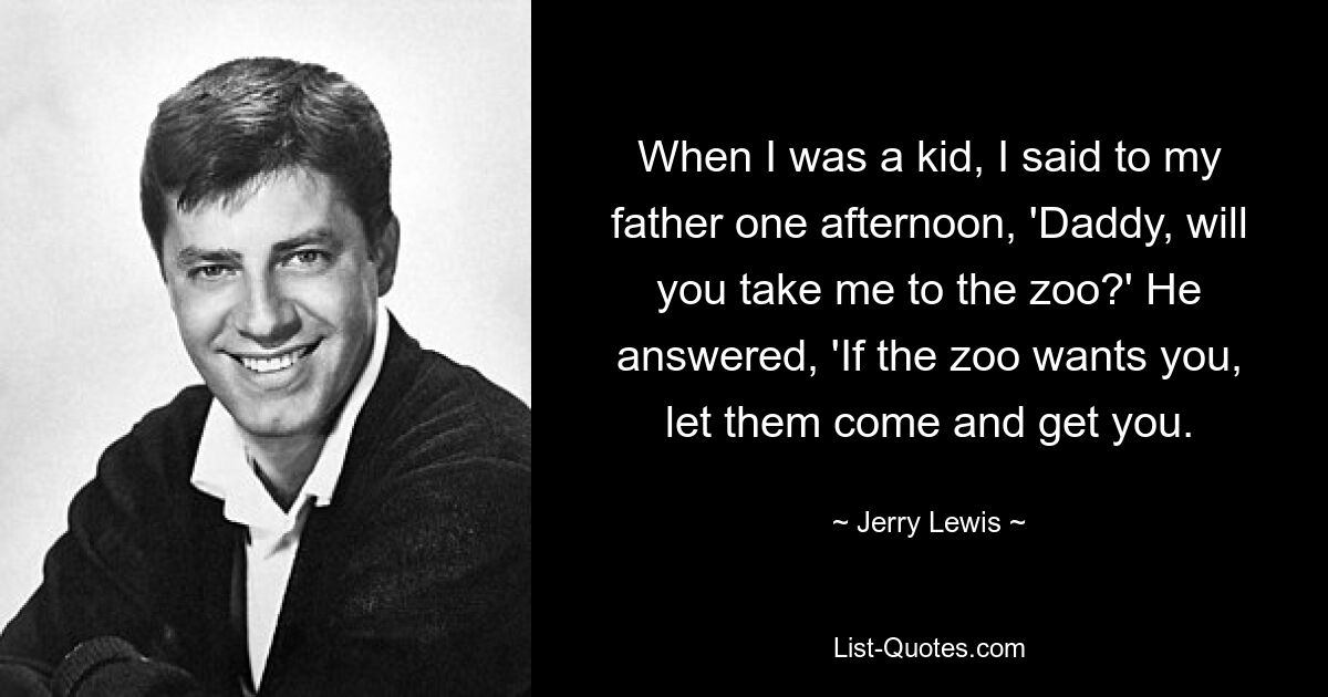 When I was a kid, I said to my father one afternoon, 'Daddy, will you take me to the zoo?' He answered, 'If the zoo wants you, let them come and get you. — © Jerry Lewis