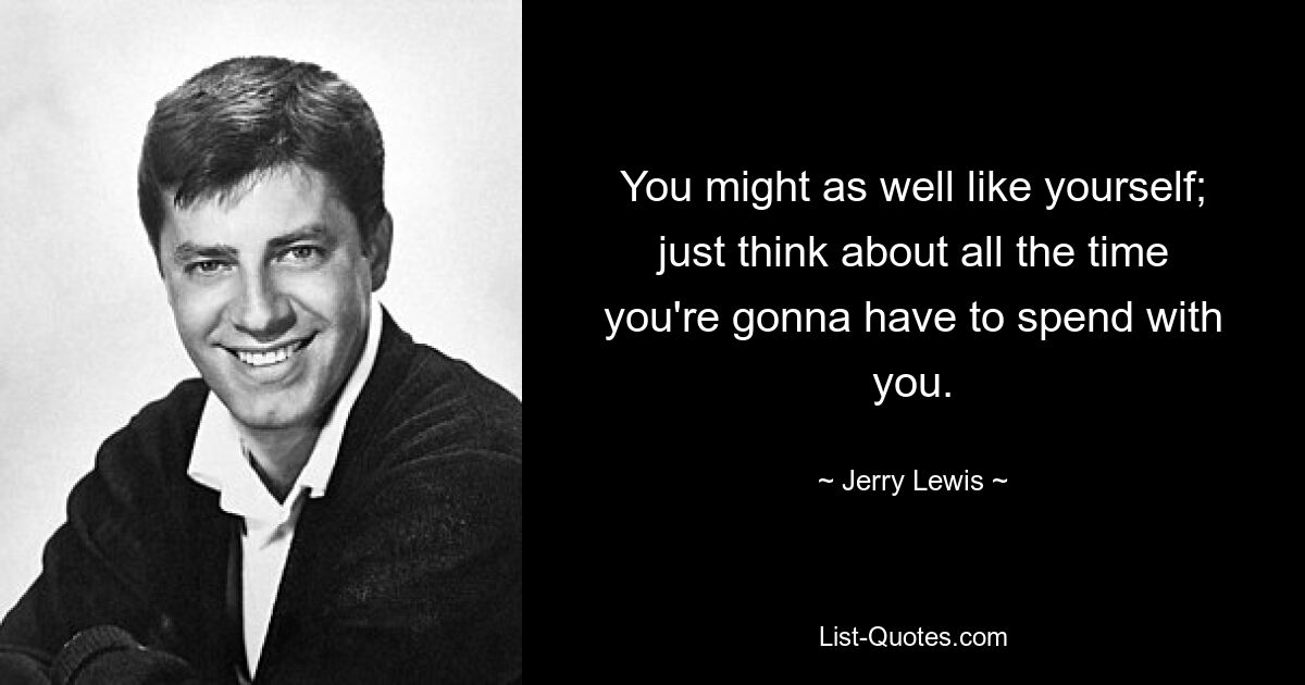 You might as well like yourself; just think about all the time you're gonna have to spend with you. — © Jerry Lewis