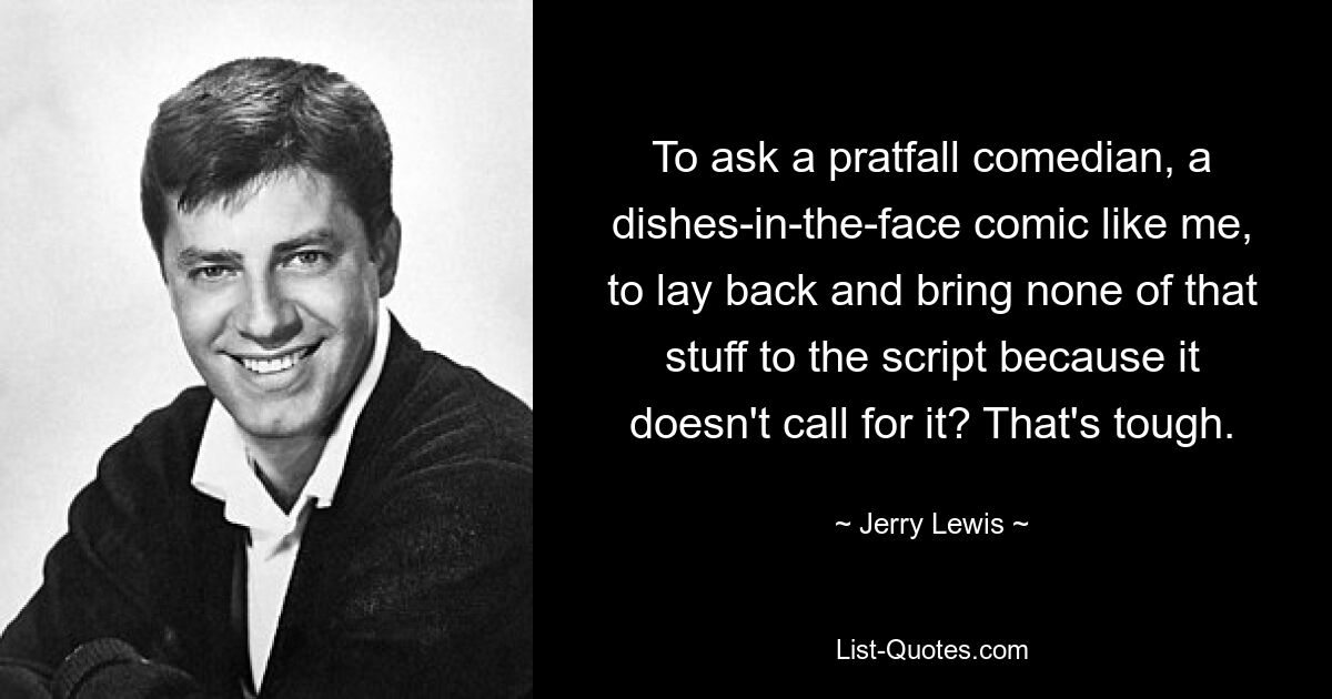 To ask a pratfall comedian, a dishes-in-the-face comic like me, to lay back and bring none of that stuff to the script because it doesn't call for it? That's tough. — © Jerry Lewis