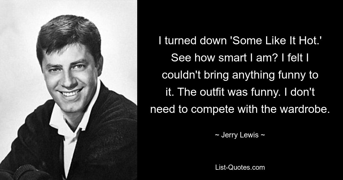 I turned down 'Some Like It Hot.' See how smart I am? I felt I couldn't bring anything funny to it. The outfit was funny. I don't need to compete with the wardrobe. — © Jerry Lewis