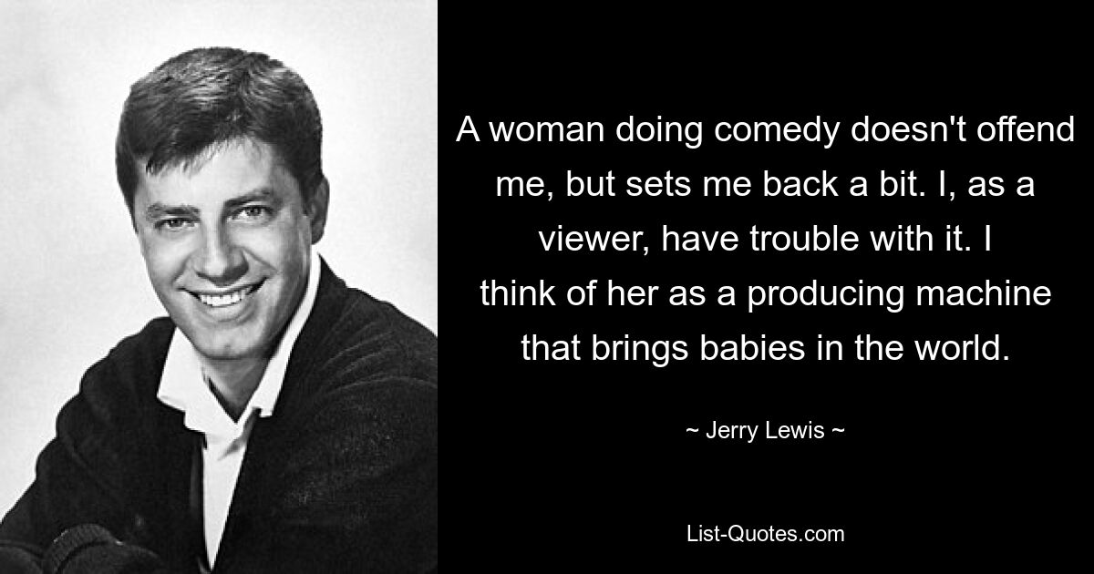 Eine Frau, die Comedy macht, beleidigt mich nicht, wirft mich aber ein wenig zurück. Ich als Zuschauer habe damit Probleme. Für mich ist sie eine Produktionsmaschine, die Babys zur Welt bringt. — © Jerry Lewis