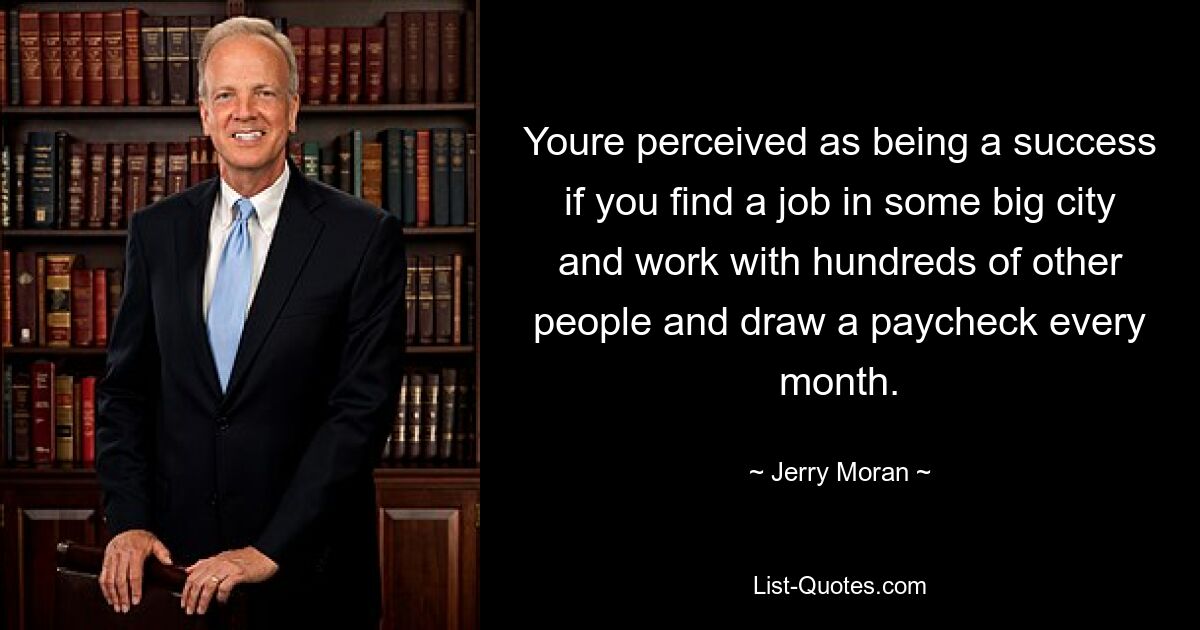 Youre perceived as being a success if you find a job in some big city and work with hundreds of other people and draw a paycheck every month. — © Jerry Moran