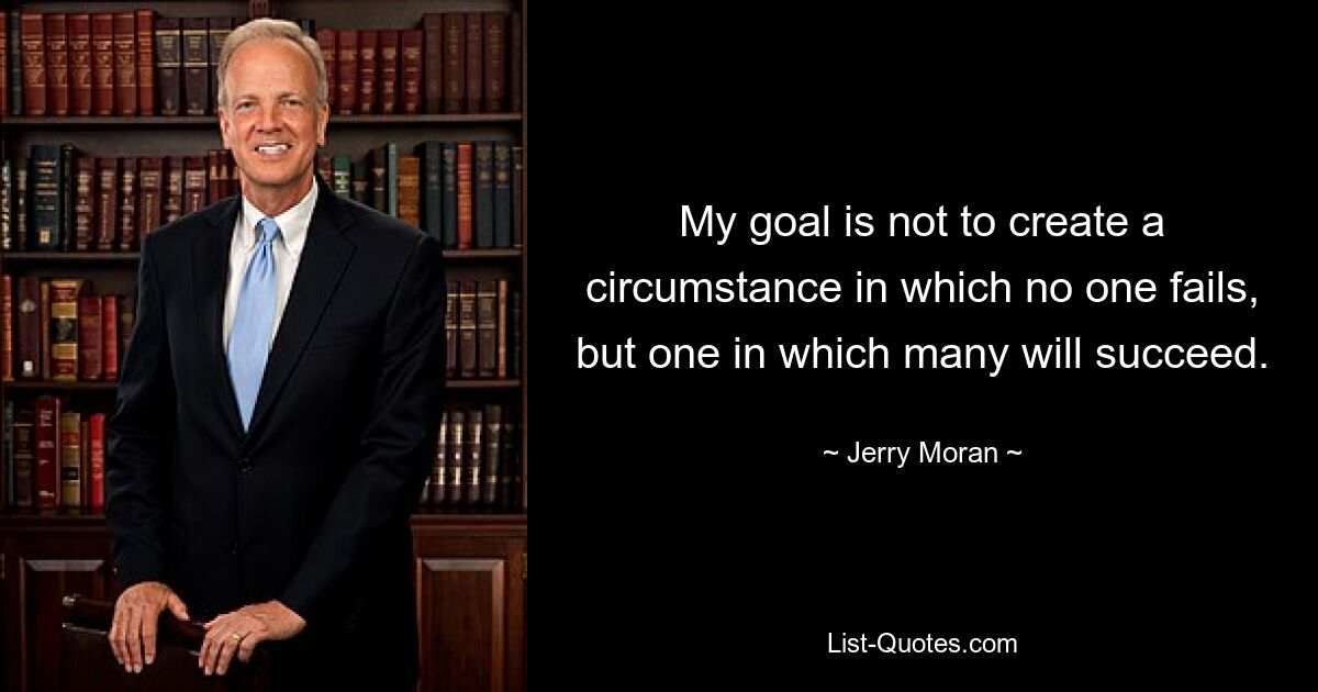 My goal is not to create a circumstance in which no one fails, but one in which many will succeed. — © Jerry Moran