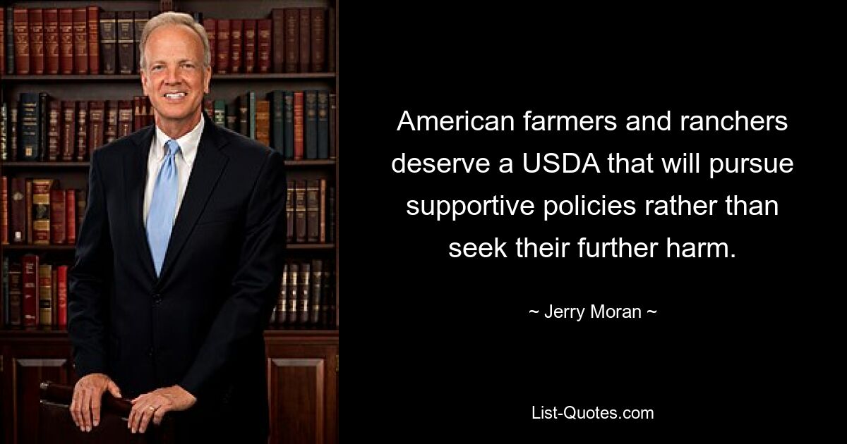 American farmers and ranchers deserve a USDA that will pursue supportive policies rather than seek their further harm. — © Jerry Moran