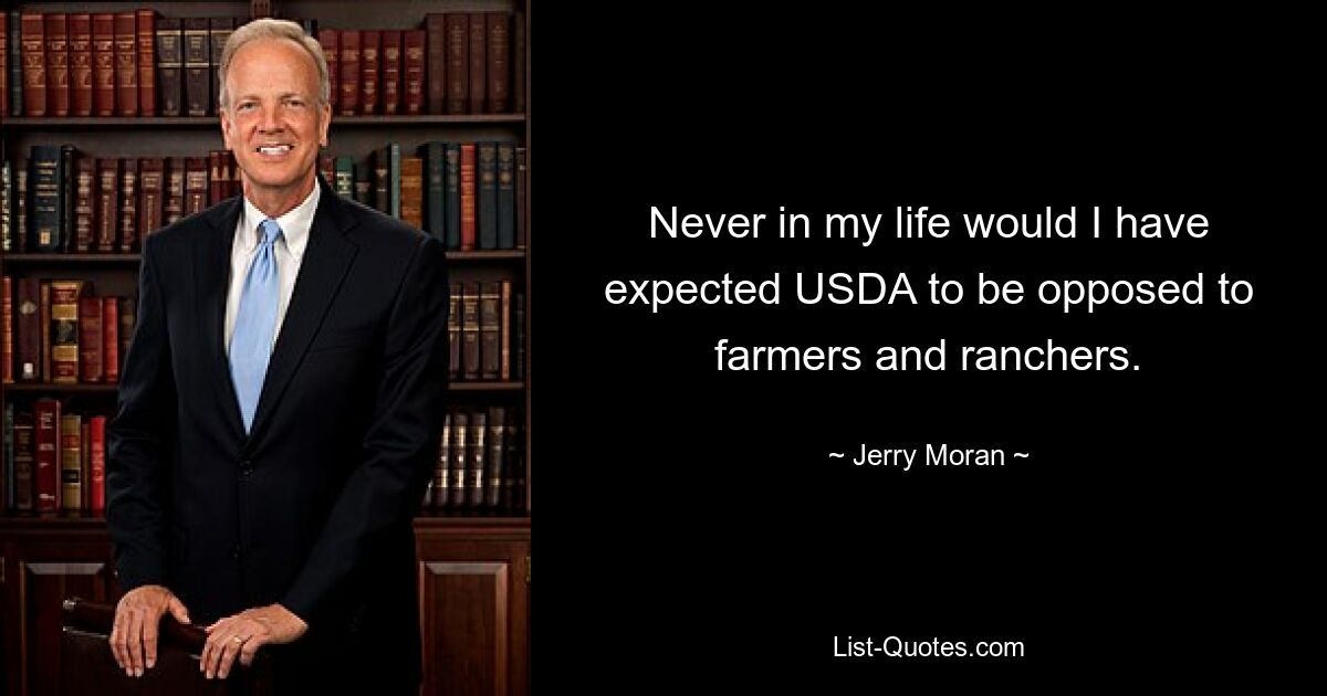 Never in my life would I have expected USDA to be opposed to farmers and ranchers. — © Jerry Moran