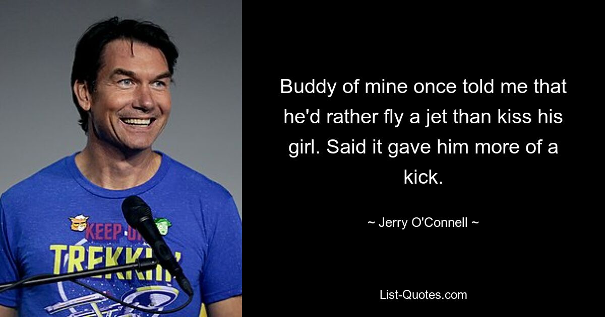 Buddy of mine once told me that he'd rather fly a jet than kiss his girl. Said it gave him more of a kick. — © Jerry O'Connell