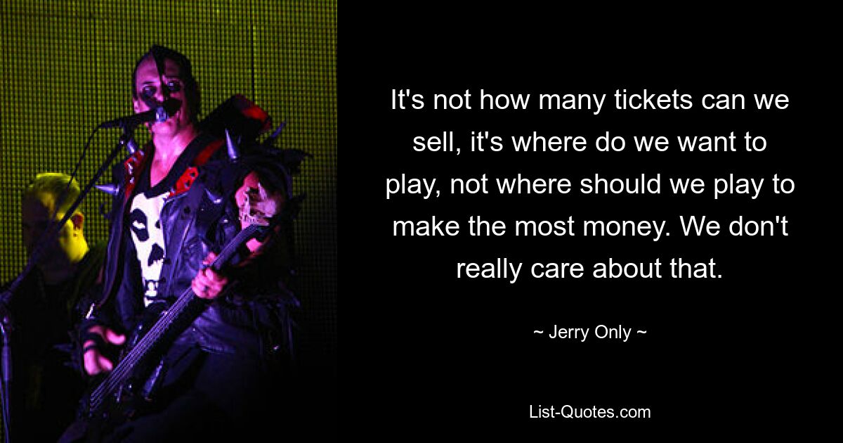 It's not how many tickets can we sell, it's where do we want to play, not where should we play to make the most money. We don't really care about that. — © Jerry Only