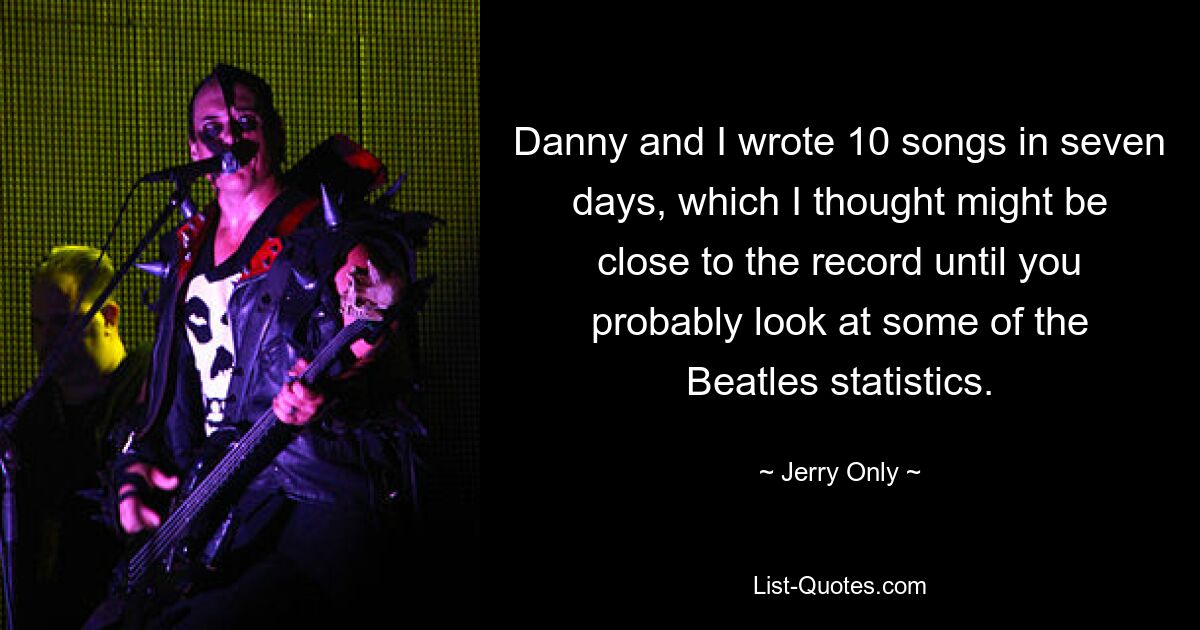 Danny and I wrote 10 songs in seven days, which I thought might be close to the record until you probably look at some of the Beatles statistics. — © Jerry Only