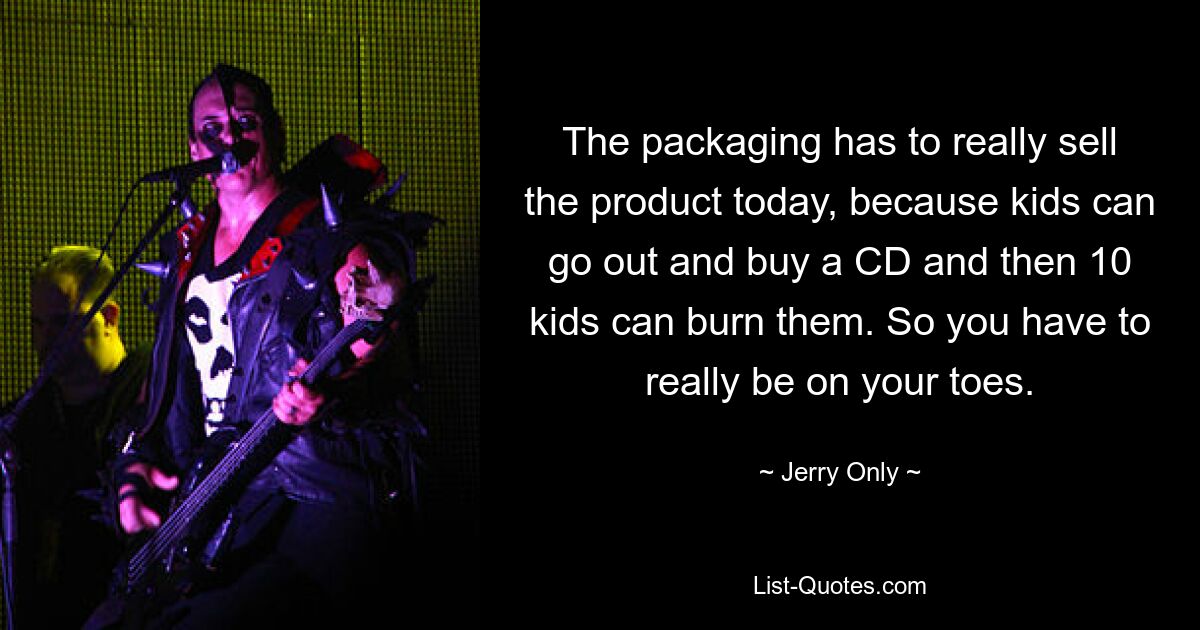 The packaging has to really sell the product today, because kids can go out and buy a CD and then 10 kids can burn them. So you have to really be on your toes. — © Jerry Only