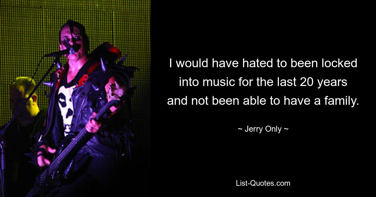 I would have hated to been locked into music for the last 20 years and not been able to have a family. — © Jerry Only