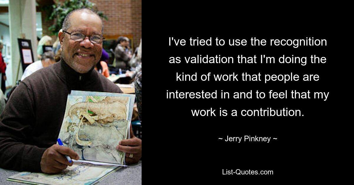 I've tried to use the recognition as validation that I'm doing the kind of work that people are interested in and to feel that my work is a contribution. — © Jerry Pinkney