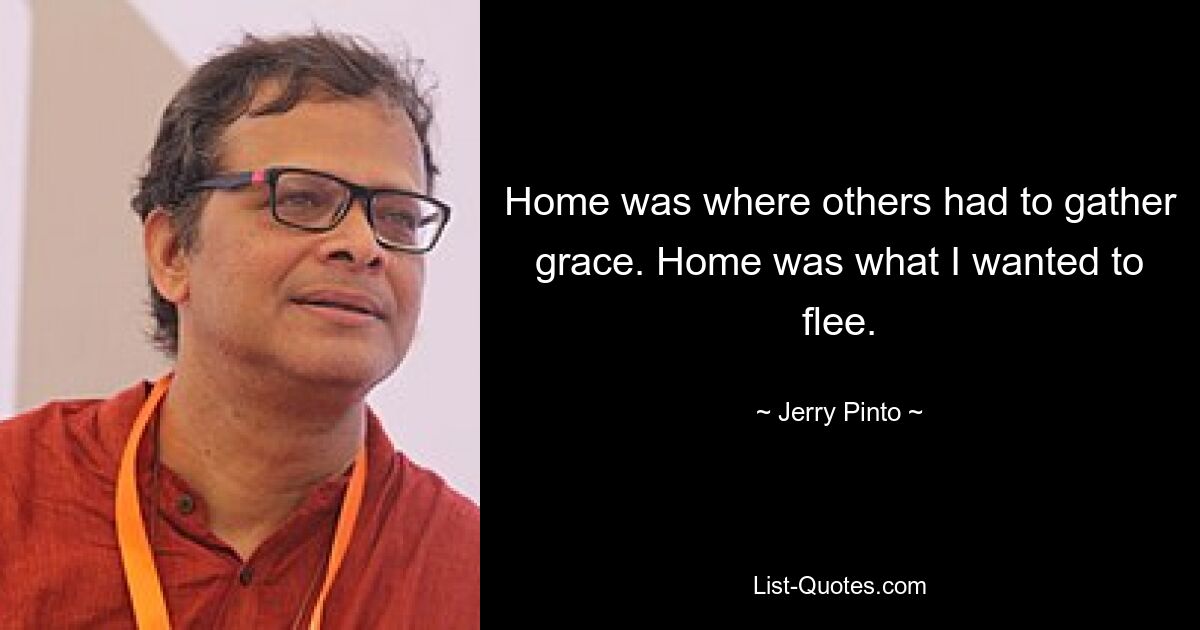 Home was where others had to gather grace. Home was what I wanted to flee. — © Jerry Pinto