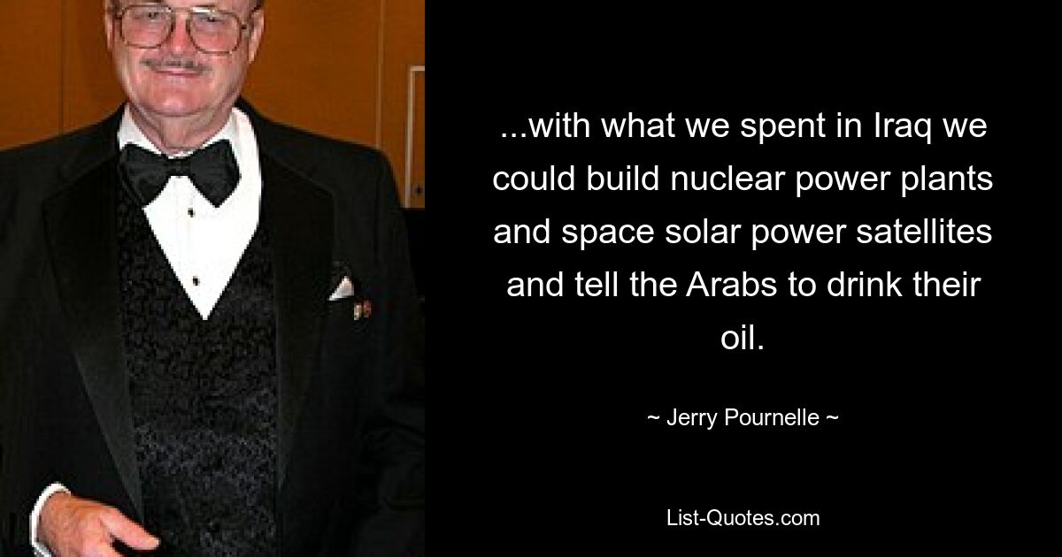 ...with what we spent in Iraq we could build nuclear power plants and space solar power satellites and tell the Arabs to drink their oil. — © Jerry Pournelle