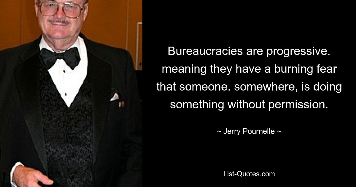 Bureaucracies are progressive. meaning they have a burning fear that someone. somewhere, is doing something without permission. — © Jerry Pournelle