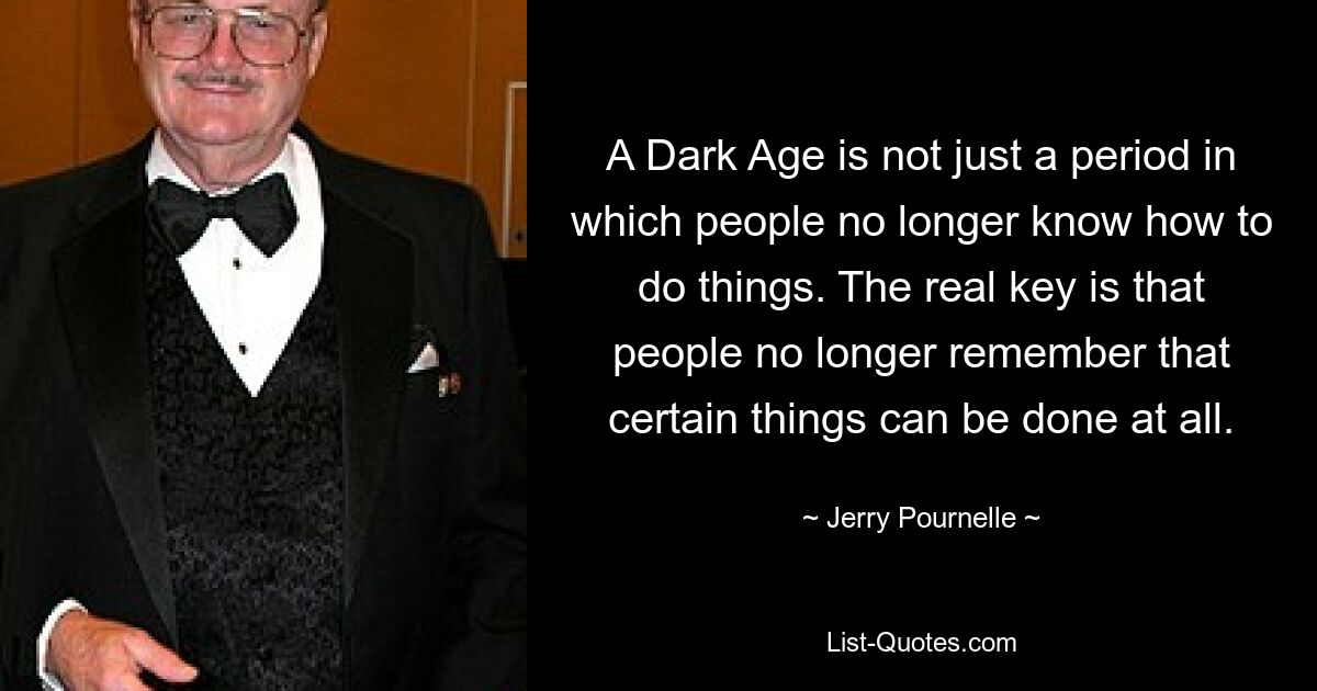 A Dark Age is not just a period in which people no longer know how to do things. The real key is that people no longer remember that certain things can be done at all. — © Jerry Pournelle