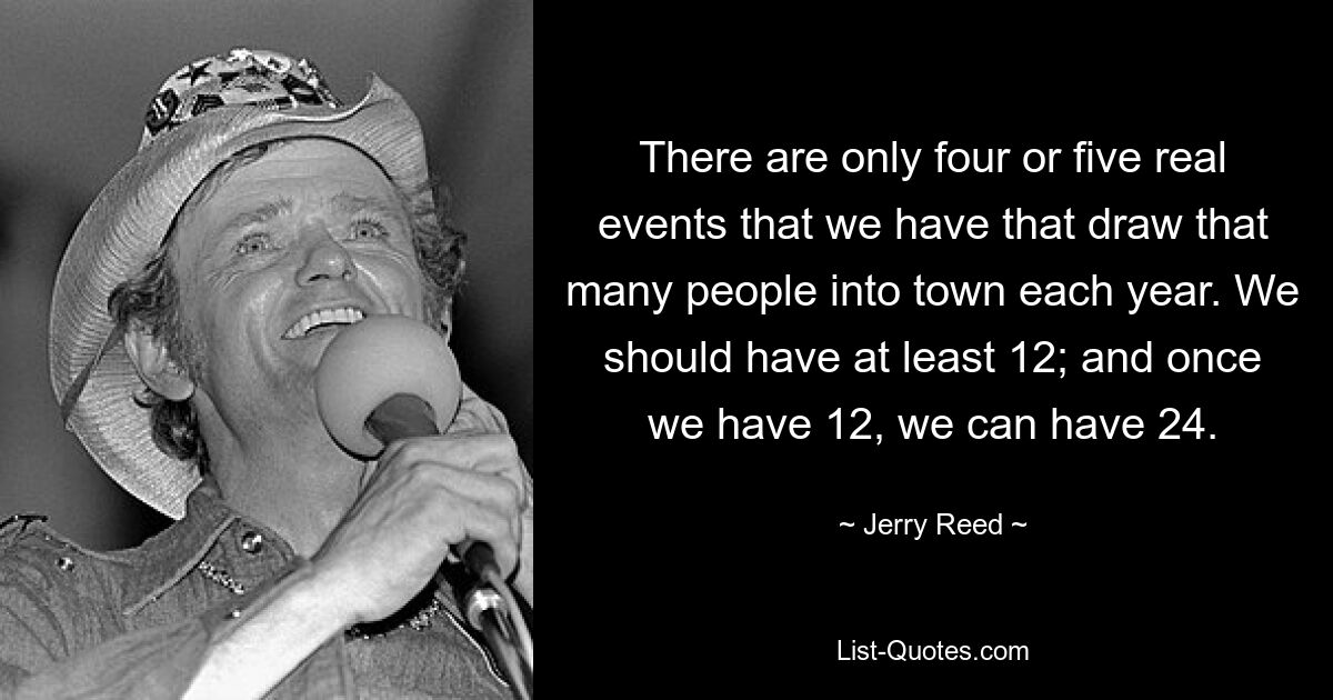 There are only four or five real events that we have that draw that many people into town each year. We should have at least 12; and once we have 12, we can have 24. — © Jerry Reed