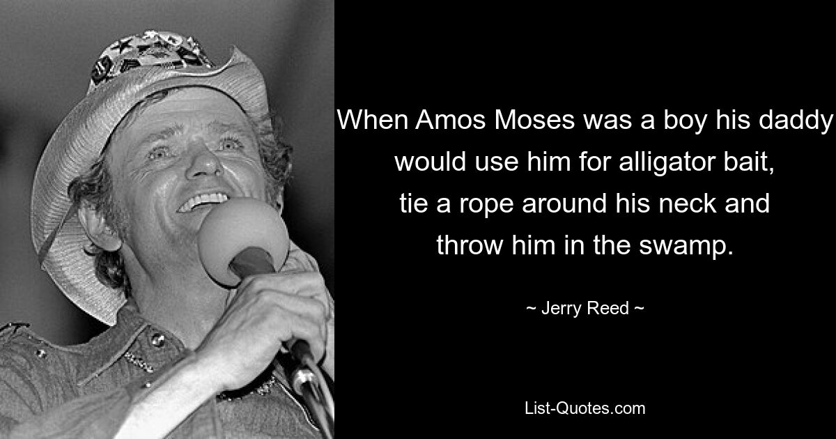 When Amos Moses was a boy his daddy would use him for alligator bait, tie a rope around his neck and throw him in the swamp. — © Jerry Reed